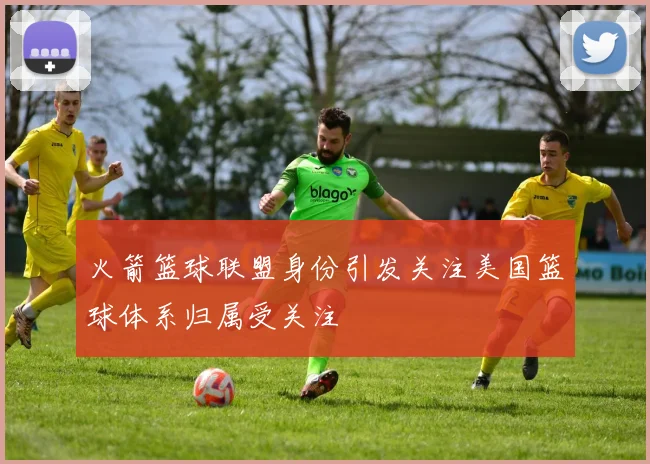 火箭篮球联盟身份引发关注美国篮球体系归属受关注