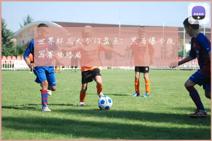 世界杯三大冷门盘点：黑马爆冷改写赛场格局
