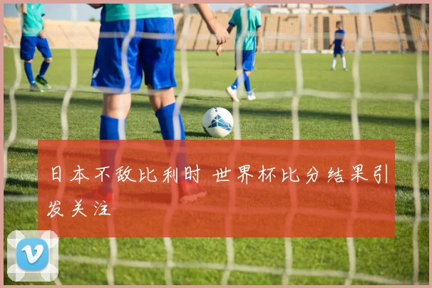 日本不敌比利时 世界杯比分结果引发关注