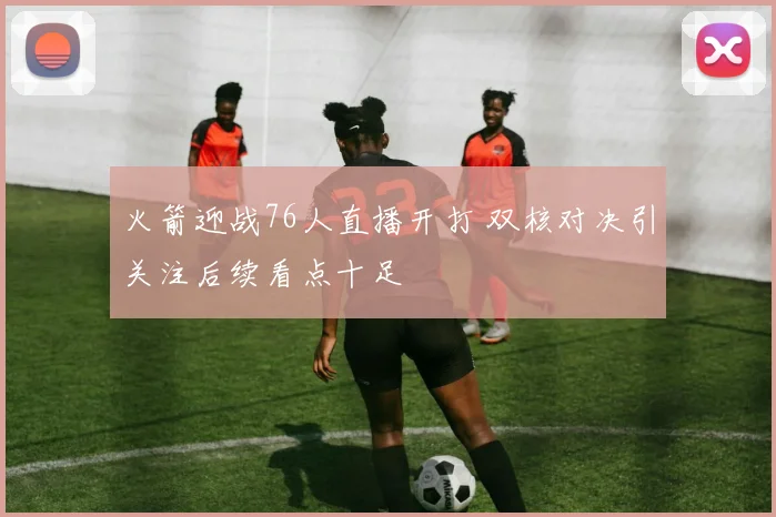 火箭迎战76人直播开打 双核对决引关注后续看点十足